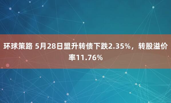 环球策路 5月28日盟升转债下跌2.35%，转股溢价率11.76%
