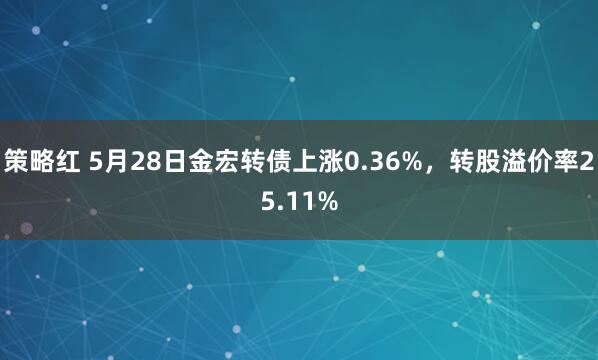 策略红 5月28日金宏转债上涨0.36%，转股溢价率25.11%