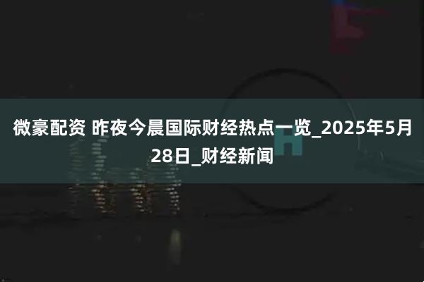微豪配资 昨夜今晨国际财经热点一览_2025年5月28日_财经新闻