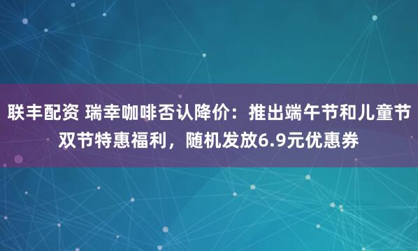 联丰配资 瑞幸咖啡否认降价：推出端午节和儿童节双节特惠福利，随机发放6.9元优惠券