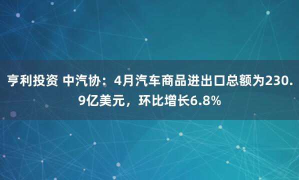 亨利投资 中汽协：4月汽车商品进出口总额为230.9亿美元，环比增长6.8%