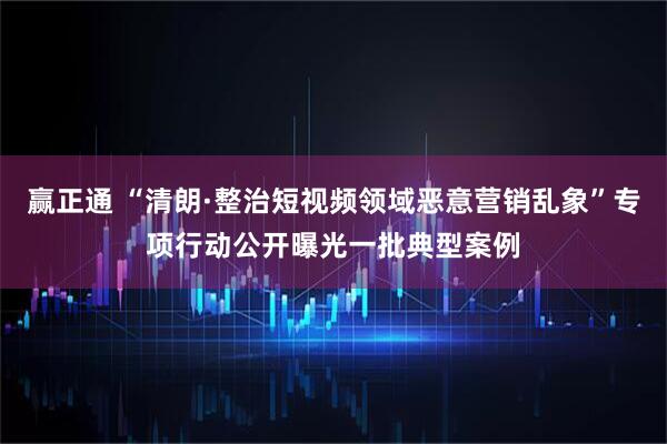赢正通 “清朗·整治短视频领域恶意营销乱象”专项行动公开曝光一批典型案例