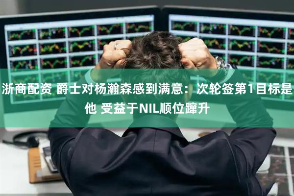 浙商配资 爵士对杨瀚森感到满意：次轮签第1目标是他 受益于NIL顺位蹿升