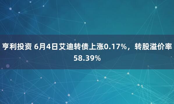 亨利投资 6月4日艾迪转债上涨0.17%，转股溢价率58.39%