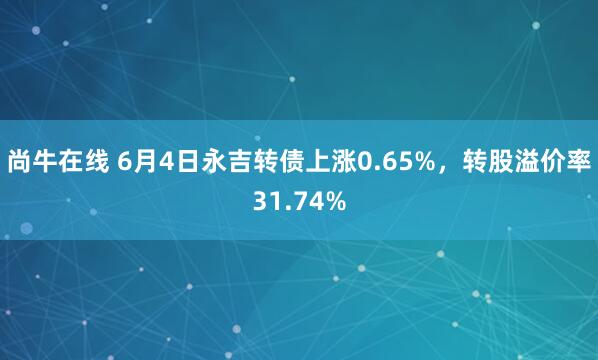 尚牛在线 6月4日永吉转债上涨0.65%，转股溢价率31.74%