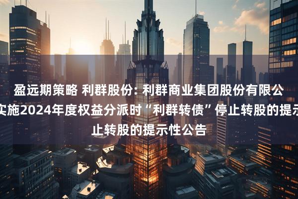 盈远期策略 利群股份: 利群商业集团股份有限公司关于实施2024年度权益分派时“利群转债”停止转股的提示性公告