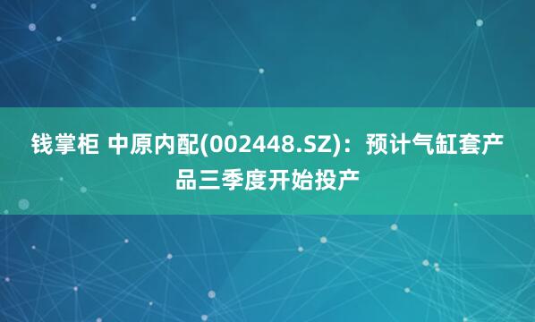 钱掌柜 中原内配(002448.SZ)：预计气缸套产品三季度开始投产