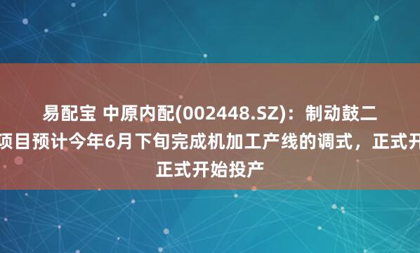 易配宝 中原内配(002448.SZ)：制动鼓二期建设项目预计今年6月下旬完成机加工产线的调式，正式开始投产