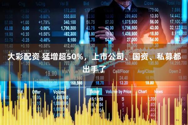 大彩配资 猛增超50%，上市公司、国资、私募都出手了