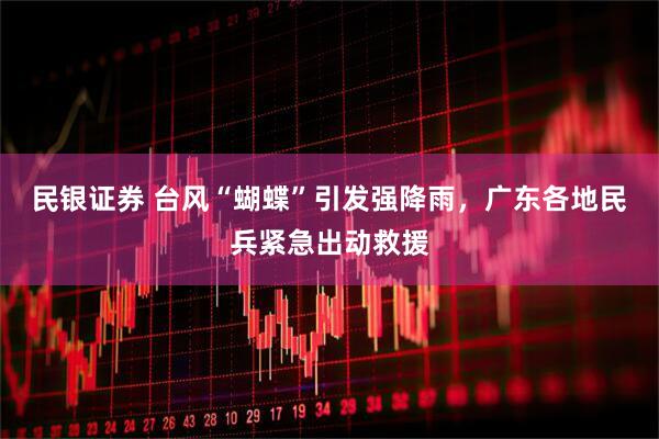 民银证券 台风“蝴蝶”引发强降雨，广东各地民兵紧急出动救援