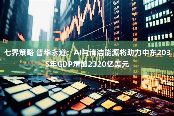 七界策略 普华永道：AI与清洁能源将助力中东2035年GDP增加2320亿美元