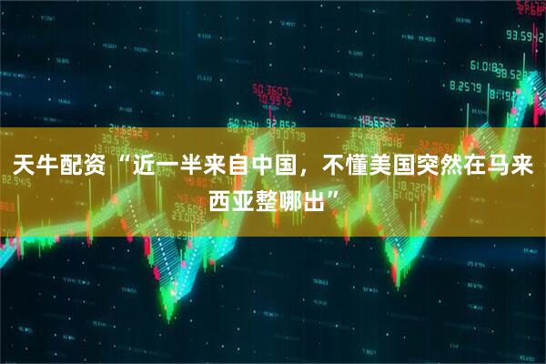 天牛配资 “近一半来自中国，不懂美国突然在马来西亚整哪出”