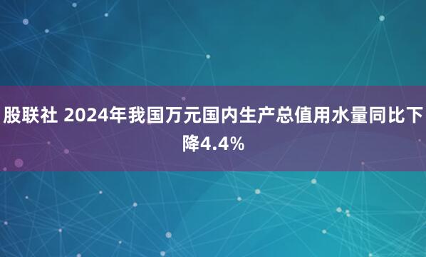 股联社 2024年我国万元国内生产总值用水量同比下降4.4%