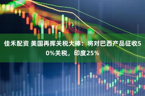 佳禾配资 美国再挥关税大棒：将对巴西产品征收50%关税，印度25%