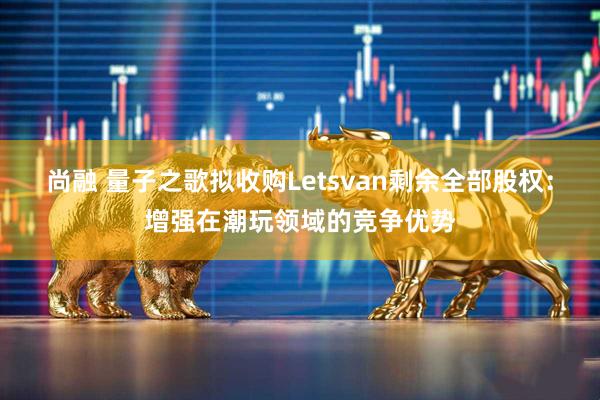 尚融 量子之歌拟收购Letsvan剩余全部股权：增强在潮玩领域的竞争优势