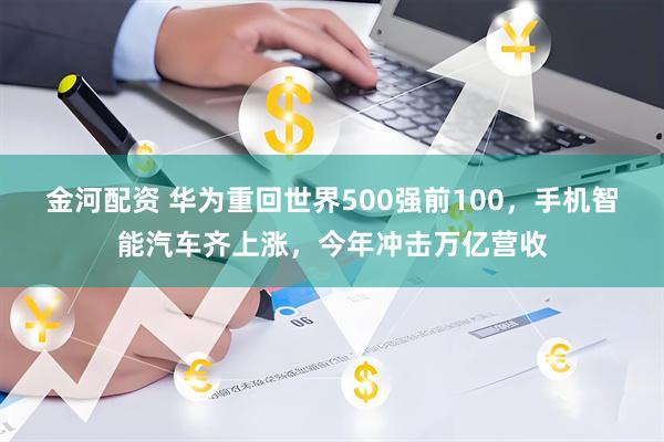 金河配资 华为重回世界500强前100，手机智能汽车齐上涨，今年冲击万亿营收