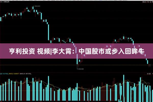 亨利投资 视频|李大霄：中国股市或步入回眸牛