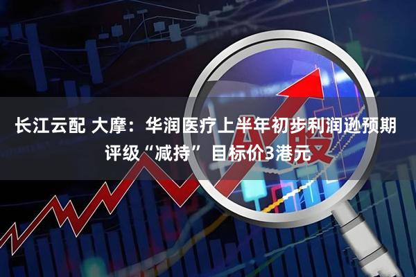 长江云配 大摩：华润医疗上半年初步利润逊预期 评级“减持” 目标价3港元