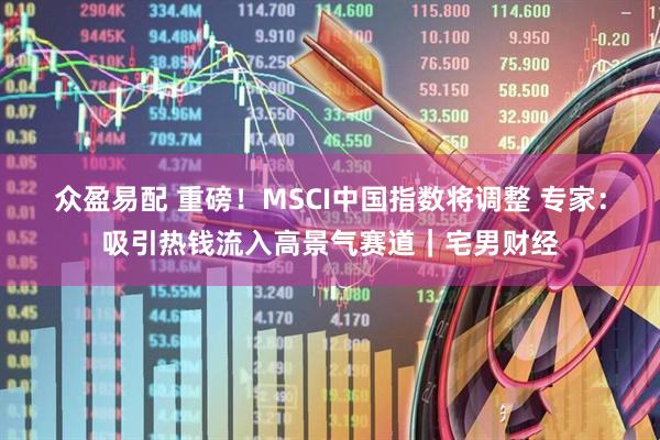众盈易配 重磅！MSCI中国指数将调整 专家：吸引热钱流入高景气赛道｜宅男财经