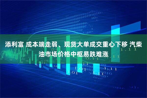 添利富 成本端走弱、现货大单成交重心下移 汽柴油市场价格中枢易跌难涨