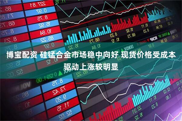 博宝配资 硅锰合金市场稳中向好 现货价格受成本驱动上涨较明显