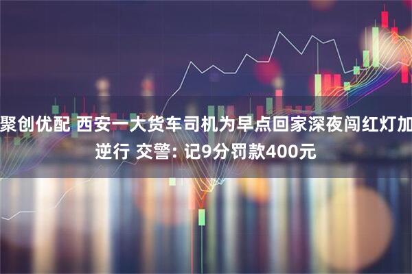 聚创优配 西安一大货车司机为早点回家深夜闯红灯加逆行 交警: 记9分罚款400元