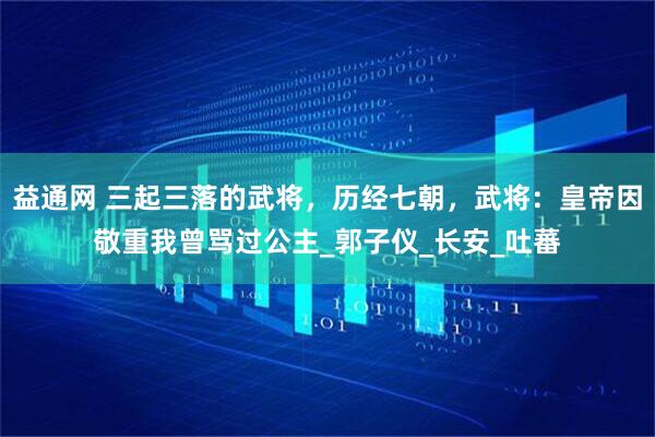 益通网 三起三落的武将，历经七朝，武将：皇帝因敬重我曾骂过公主_郭子仪_长安_吐蕃