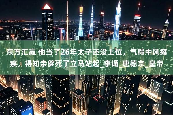 东方汇赢 他当了26年太子还没上位，气得中风瘫痪，得知亲爹死了立马站起_李诵_唐德宗_皇帝