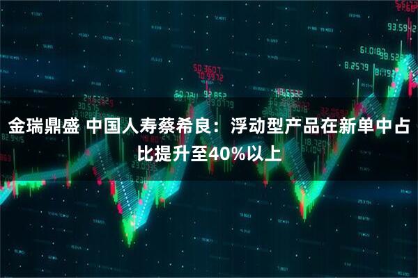 金瑞鼎盛 中国人寿蔡希良：浮动型产品在新单中占比提升至40%以上