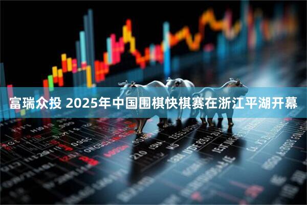 富瑞众投 2025年中国围棋快棋赛在浙江平湖开幕