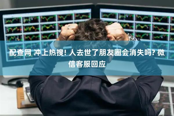配查网 冲上热搜! 人去世了朋友圈会消失吗? 微信客服回应