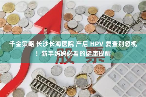 千金策略 长沙长海医院 产后 HPV 复查别忽视！新手妈妈必看的健康提醒