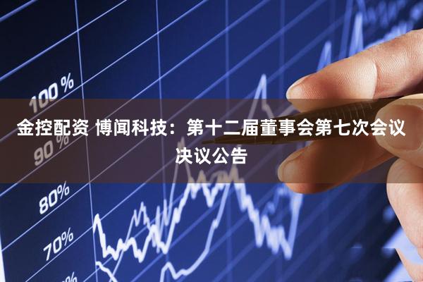 金控配资 博闻科技：第十二届董事会第七次会议决议公告