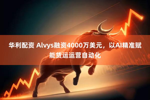华利配资 Alvys融资4000万美元，以AI精准赋能货运运营自动化
