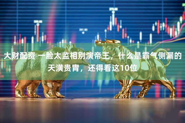 大财配资 一脸太监相别演帝王，什么是霸气侧漏的天潢贵胄，还得看这10位