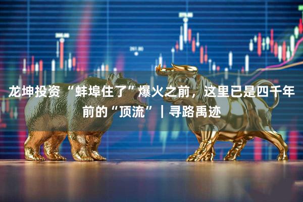 龙坤投资 “蚌埠住了”爆火之前，这里已是四千年前的“顶流”｜寻路禹迹