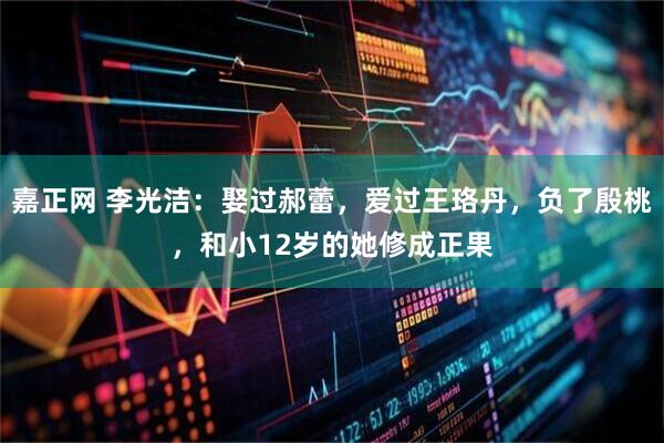 嘉正网 李光洁：娶过郝蕾，爱过王珞丹，负了殷桃，和小12岁的她修成正果