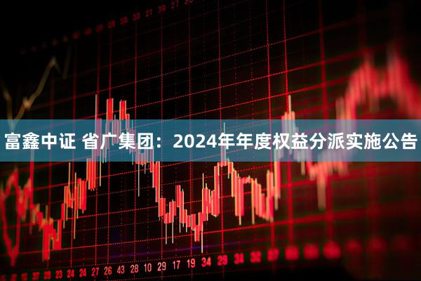 富鑫中证 省广集团：2024年年度权益分派实施公告