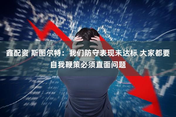 鑫配资 斯图尔特：我们防守表现未达标 大家都要自我鞭策必须直面问题