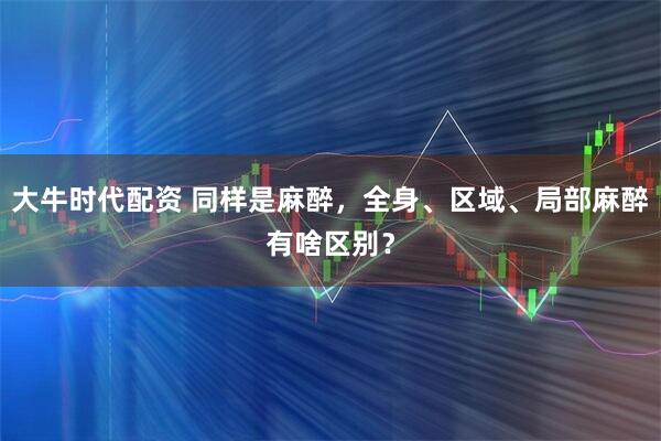 大牛时代配资 同样是麻醉，全身、区域、局部麻醉有啥区别？