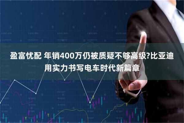 盈富忧配 年销400万仍被质疑不够高级?比亚迪用实力书写电车时代新篇章