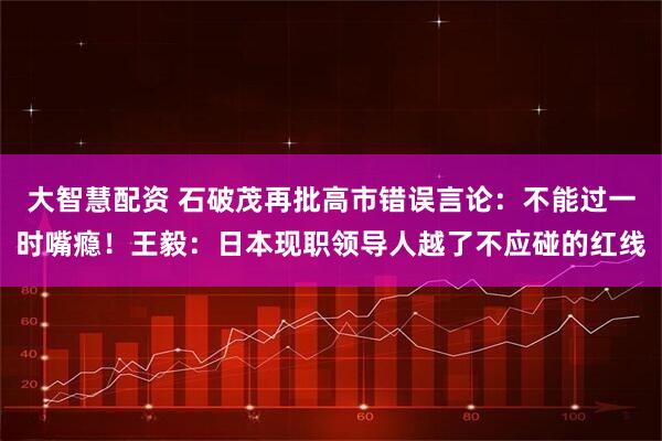 大智慧配资 石破茂再批高市错误言论：不能过一时嘴瘾！王毅：日本现职领导人越了不应碰的红线