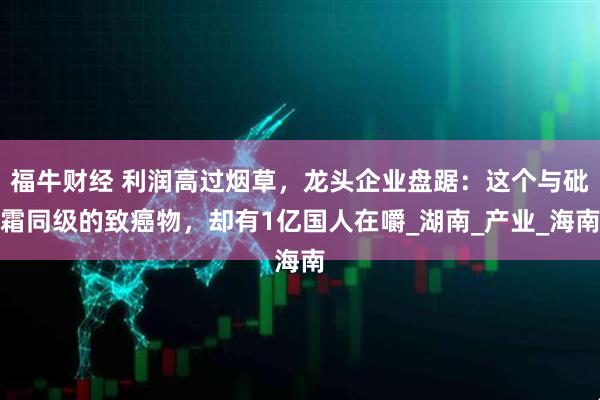 福牛财经 利润高过烟草，龙头企业盘踞：这个与砒霜同级的致癌物，却有1亿国人在嚼_湖南_产业_海南