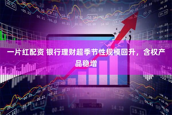 一片红配资 银行理财超季节性规模回升，含权产品稳增