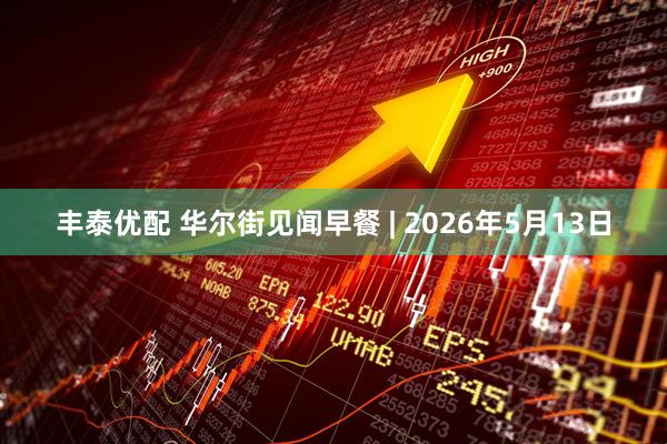 丰泰优配 华尔街见闻早餐 | 2026年5月13日