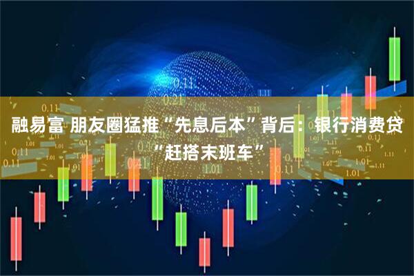 融易富 朋友圈猛推“先息后本”背后：银行消费贷“赶搭末班车”