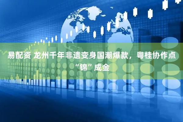 易配资 龙州千年非遗变身国潮爆款，粤桂协作点“锦”成金