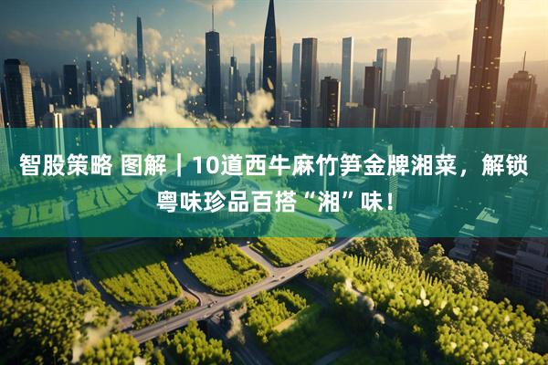 智股策略 图解｜10道西牛麻竹笋金牌湘菜，解锁粤味珍品百搭“湘”味！