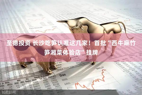 至德投资 长沙吃笋认准这几家！首批“西牛麻竹笋湘菜体验店”挂牌